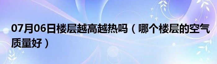 07月06日楼层越高越热吗（哪个楼层的空气质量好）