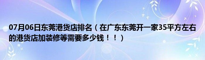 07月06日东莞港货店排名（在广东东莞开一家35平方左右的港货店加装修等需要多少钱！！）