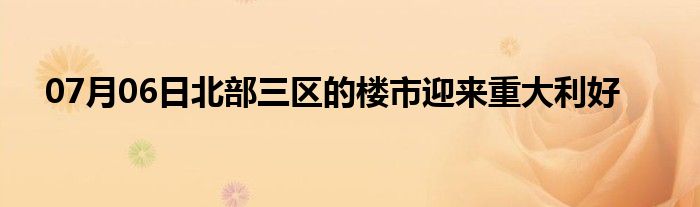 07月06日北部三区的楼市迎来重大利好