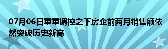 07月06日重重调控之下房企前两月销售额依然突破历史新高