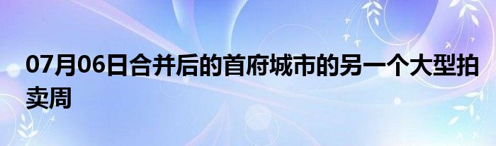 07月06日合并后的首府城市的另一个大型拍卖周