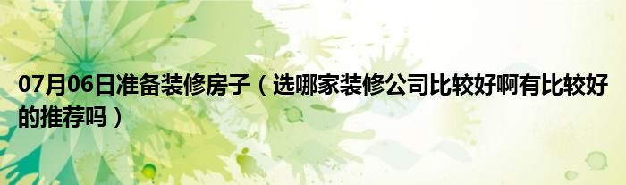 07月06日准备装修房子（选哪家装修公司比较好啊有比较好的推荐吗）