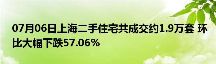 07月06日上海二手住宅共成交约1.9万套 环比大幅下跌57.06%