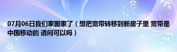 07月06日我们家搬家了（想把宽带转移到新房子里 宽带是中国移动的 请问可以吗）