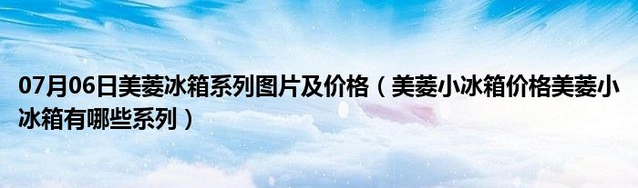 07月06日美菱冰箱系列图片及价格（美菱小冰箱价格美菱小冰箱有哪些系列）