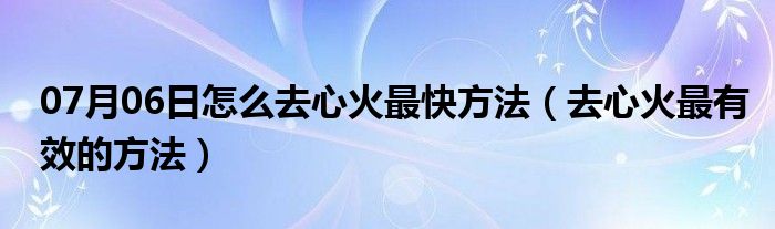 07月06日怎么去心火最快方法（去心火最有效的方法）