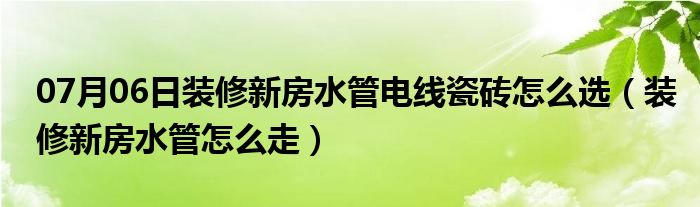 07月06日装修新房水管电线瓷砖怎么选（装修新房水管怎么走）