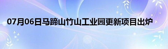 07月06日马蹄山竹山工业园更新项目出炉