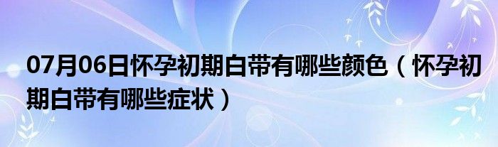 07月06日怀孕初期白带有哪些颜色（怀孕初期白带有哪些症状）