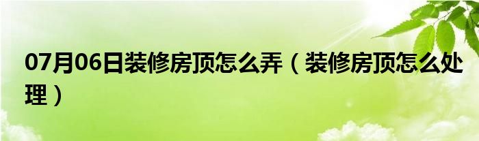 07月06日装修房顶怎么弄（装修房顶怎么处理）