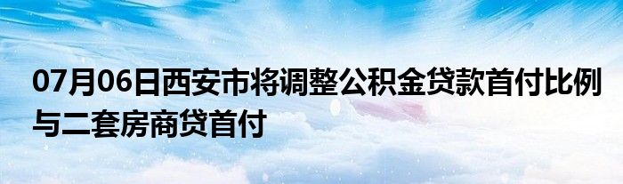 07月06日西安市将调整公积金贷款首付比例与二套房商贷首付