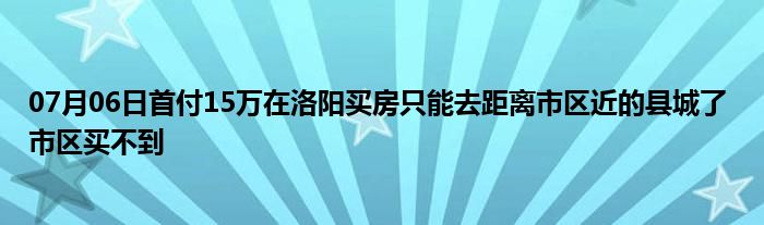 07月06日首付15万在洛阳买房只能去距离市区近的县城了 市区买不到