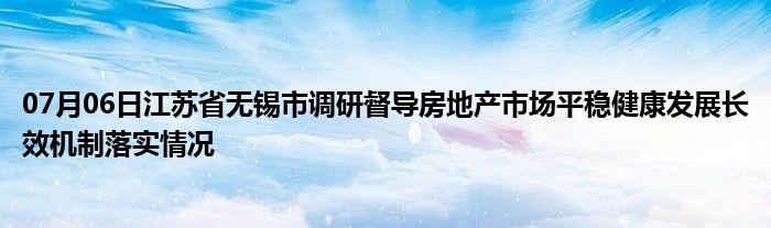 07月06日江苏省无锡市调研督导房地产市场平稳健康发展长效机制落实情况