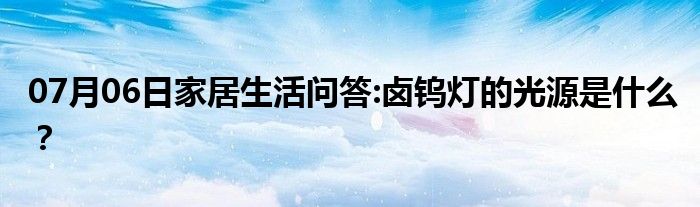 07月06日家居生活问答:卤钨灯的光源是什么？