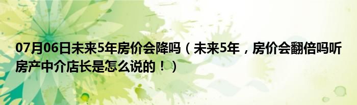 07月06日未来5年房价会降吗（未来5年，房价会翻倍吗听房产中介店长是怎么说的！）