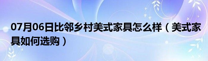 07月06日比邻乡村美式家具怎么样（美式家具如何选购）