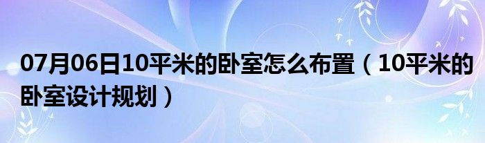 07月06日10平米的卧室怎么布置（10平米的卧室设计规划）