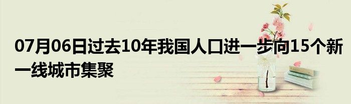 07月06日过去10年我国人口进一步向15个新一线城市集聚