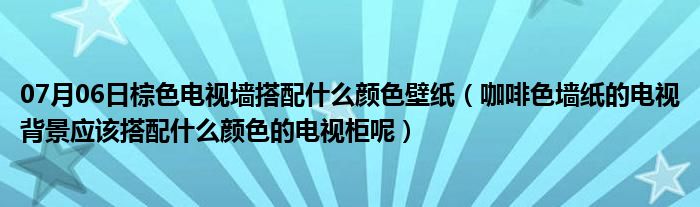 07月06日棕色电视墙搭配什么颜色壁纸（咖啡色墙纸的电视背景应该搭配什么颜色的电视柜呢）