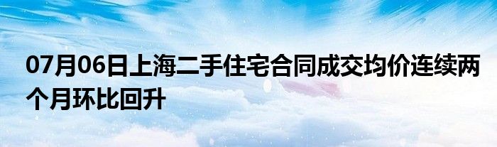 07月06日上海二手住宅合同成交均价连续两个月环比回升