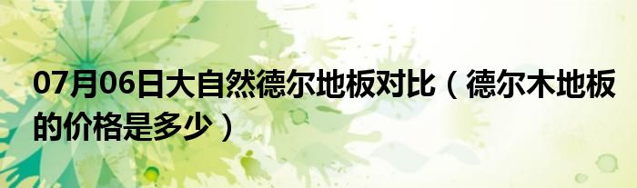 07月06日大自然德尔地板对比（德尔木地板的价格是多少）