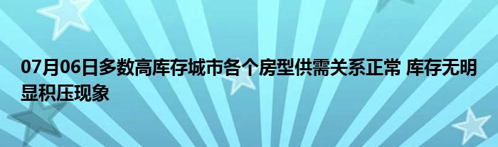 07月06日多数高库存城市各个房型供需关系正常 库存无明显积压现象