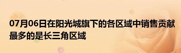 07月06日在阳光城旗下的各区域中销售贡献最多的是长三角区域