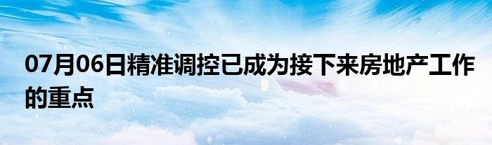 07月06日精准调控已成为接下来房地产工作的重点