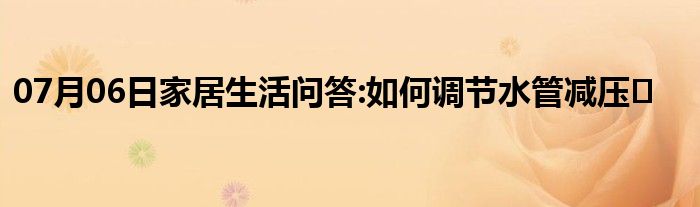 07月06日家居生活问答:如何调节水管减压�