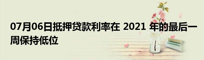 07月06日抵押贷款利率在 2021 年的最后一周保持低位