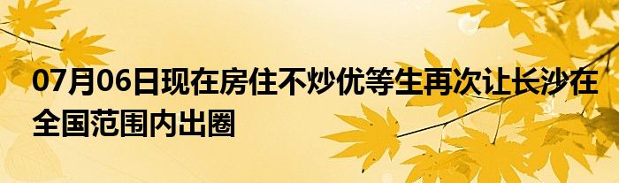 07月06日现在房住不炒优等生再次让长沙在全国范围内出圈