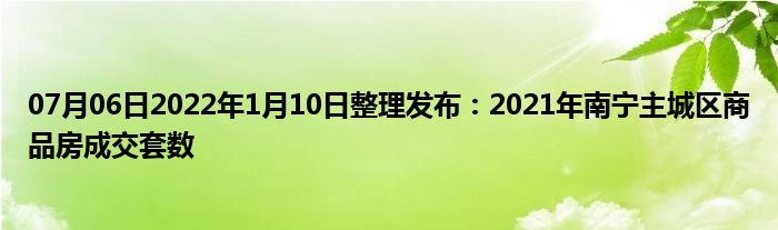 07月06日2022年1月10日整理发布：2021年南宁主城区商品房成交套数