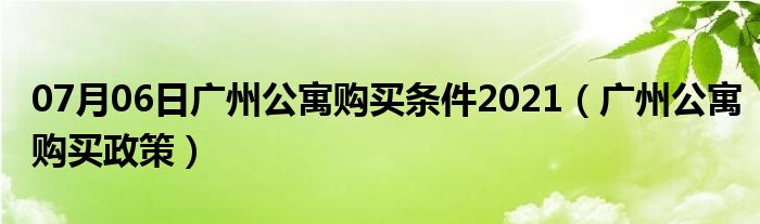 07月06日广州公寓购买条件2021（广州公寓购买政策）