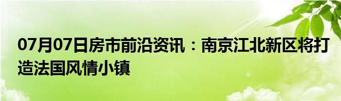 07月07日房市前沿资讯：南京江北新区将打造法国风情小镇