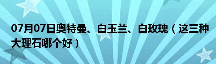 07月07日奥特曼、白玉兰、白玫瑰（这三种大理石哪个好）