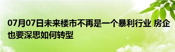 07月07日未来楼市不再是一个暴利行业 房企也要深思如何转型