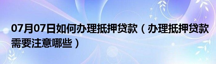 07月07日如何办理抵押贷款（办理抵押贷款需要注意哪些）