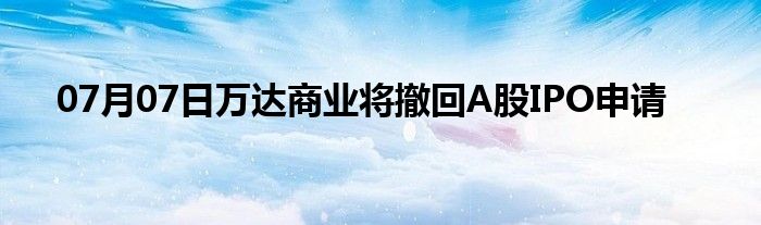 07月07日万达商业将撤回A股IPO申请