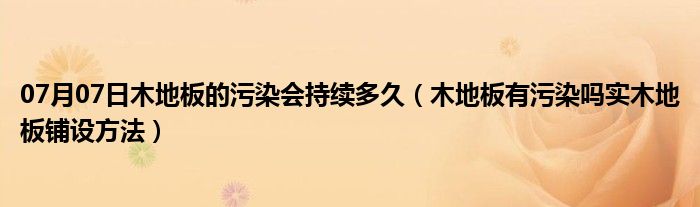 07月07日木地板的污染会持续多久（木地板有污染吗实木地板铺设方法）