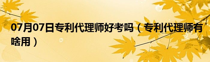 07月07日专利代理师好考吗（专利代理师有啥用）