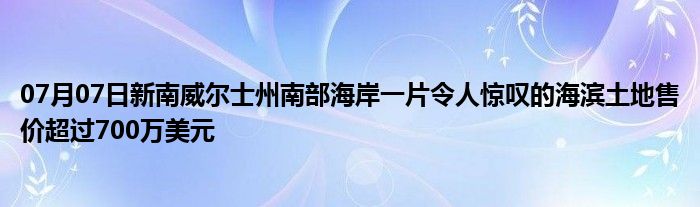 07月07日新南威尔士州南部海岸一片令人惊叹的海滨土地售价超过700万美元