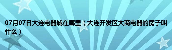 07月07日大连电器城在哪里（大连开发区大商电器的房子叫什么）