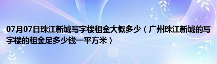 07月07日珠江新城写字楼租金大概多少（广州珠江新城的写字楼的租金足多少钱一平方米）