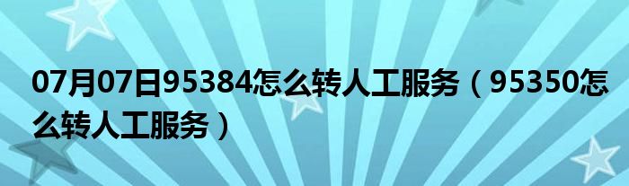 07月07日95384怎么转人工服务（95350怎么转人工服务）