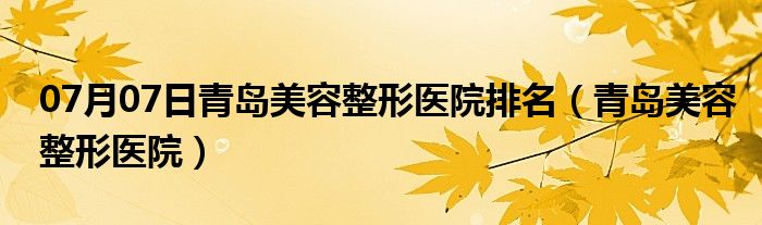 07月07日青岛美容整形医院排名（青岛美容整形医院）