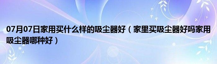 07月07日家用买什么样的吸尘器好（家里买吸尘器好吗家用吸尘器哪种好）