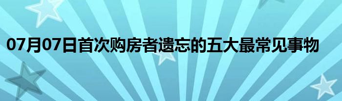 07月07日首次购房者遗忘的五大最常见事物