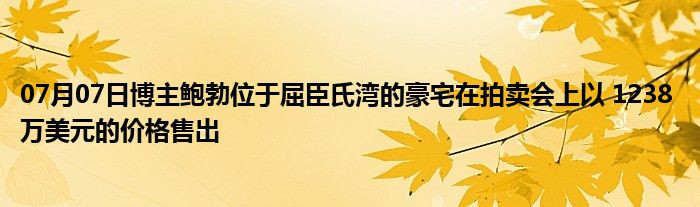 07月07日博主鲍勃位于屈臣氏湾的豪宅在拍卖会上以 1238 万美元的价格售出