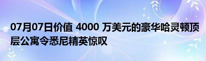 07月07日价值 4000 万美元的豪华哈灵顿顶层公寓令悉尼精英惊叹