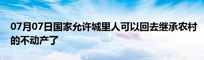 07月07日国家允许城里人可以回去继承农村的不动产了